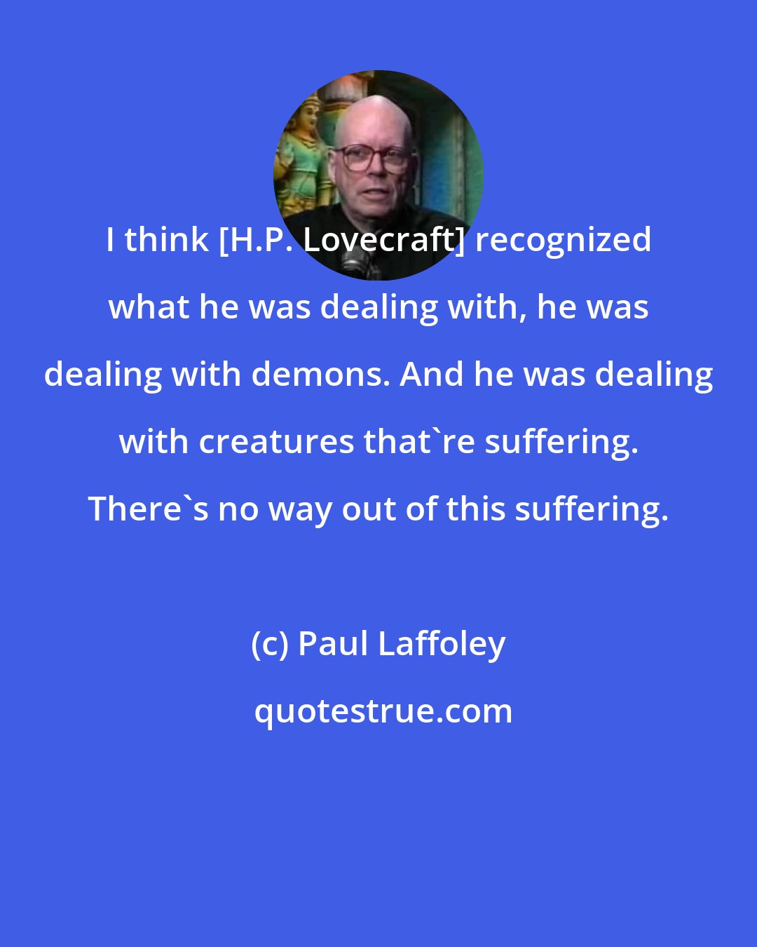 Paul Laffoley: I think [H.P. Lovecraft] recognized what he was dealing with, he was dealing with demons. And he was dealing with creatures that're suffering. There's no way out of this suffering.