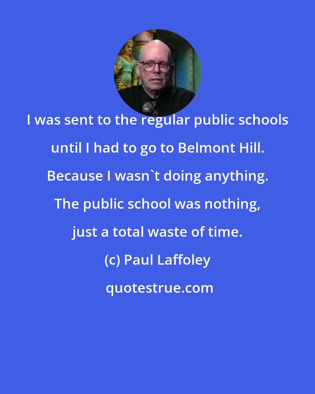 Paul Laffoley: I was sent to the regular public schools until I had to go to Belmont Hill. Because I wasn't doing anything. The public school was nothing, just a total waste of time.