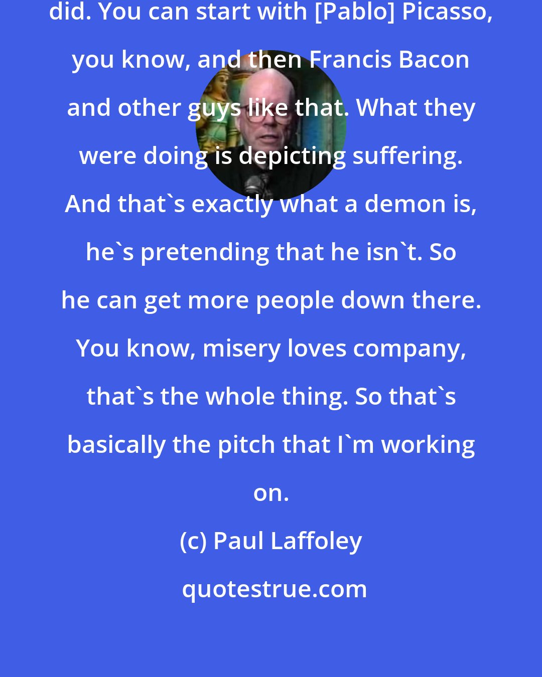 Paul Laffoley: Look at all the stuff the Existentialists did. You can start with [Pablo] Picasso, you know, and then Francis Bacon and other guys like that. What they were doing is depicting suffering. And that's exactly what a demon is, he's pretending that he isn't. So he can get more people down there. You know, misery loves company, that's the whole thing. So that's basically the pitch that I'm working on.