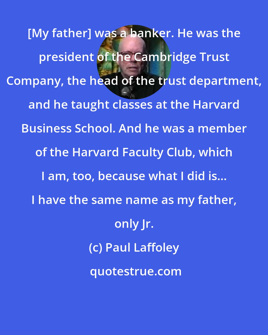 Paul Laffoley: [My father] was a banker. He was the president of the Cambridge Trust Company, the head of the trust department, and he taught classes at the Harvard Business School. And he was a member of the Harvard Faculty Club, which I am, too, because what I did is... I have the same name as my father, only Jr.