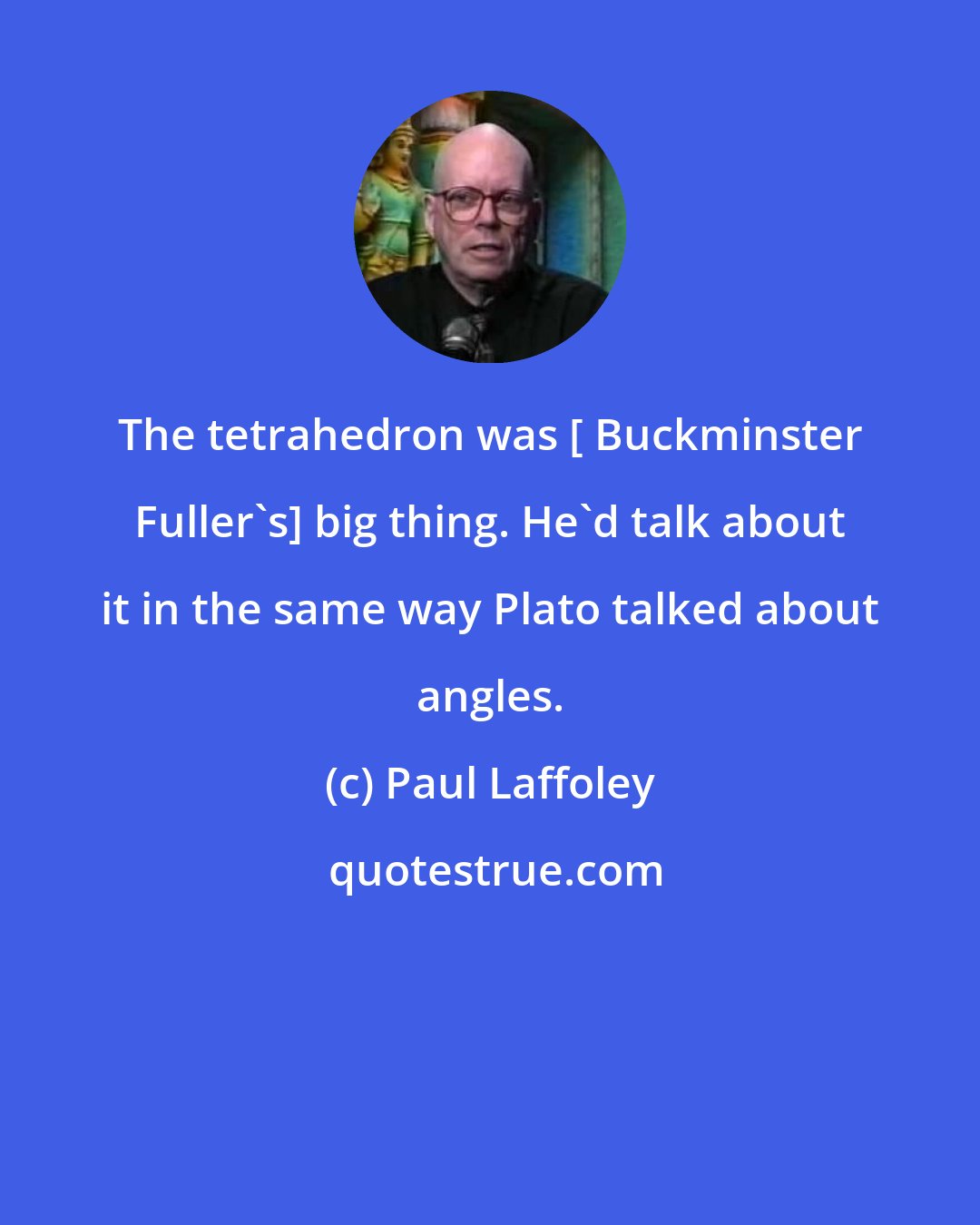 Paul Laffoley: The tetrahedron was [ Buckminster Fuller's] big thing. He'd talk about it in the same way Plato talked about angles.