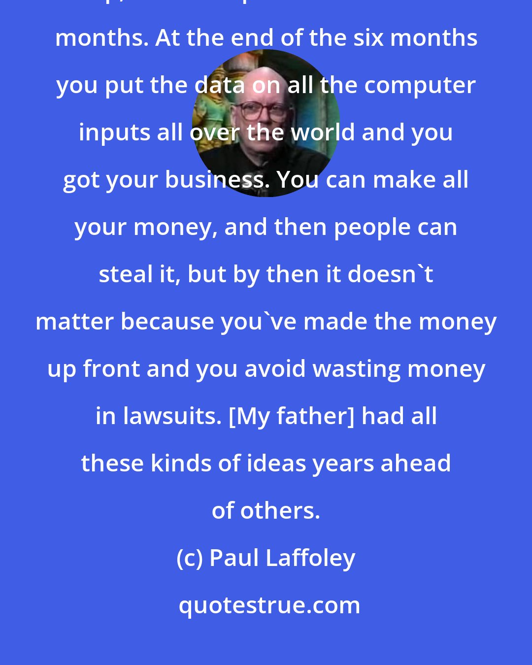 Paul Laffoley: Today the patent office is obsolete. You just take whatever you do, tool up, and start production for six months. At the end of the six months you put the data on all the computer inputs all over the world and you got your business. You can make all your money, and then people can steal it, but by then it doesn't matter because you've made the money up front and you avoid wasting money in lawsuits. [My father] had all these kinds of ideas years ahead of others.