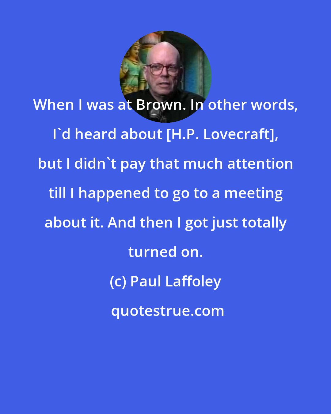 Paul Laffoley: When I was at Brown. In other words, I'd heard about [H.P. Lovecraft], but I didn't pay that much attention till I happened to go to a meeting about it. And then I got just totally turned on.