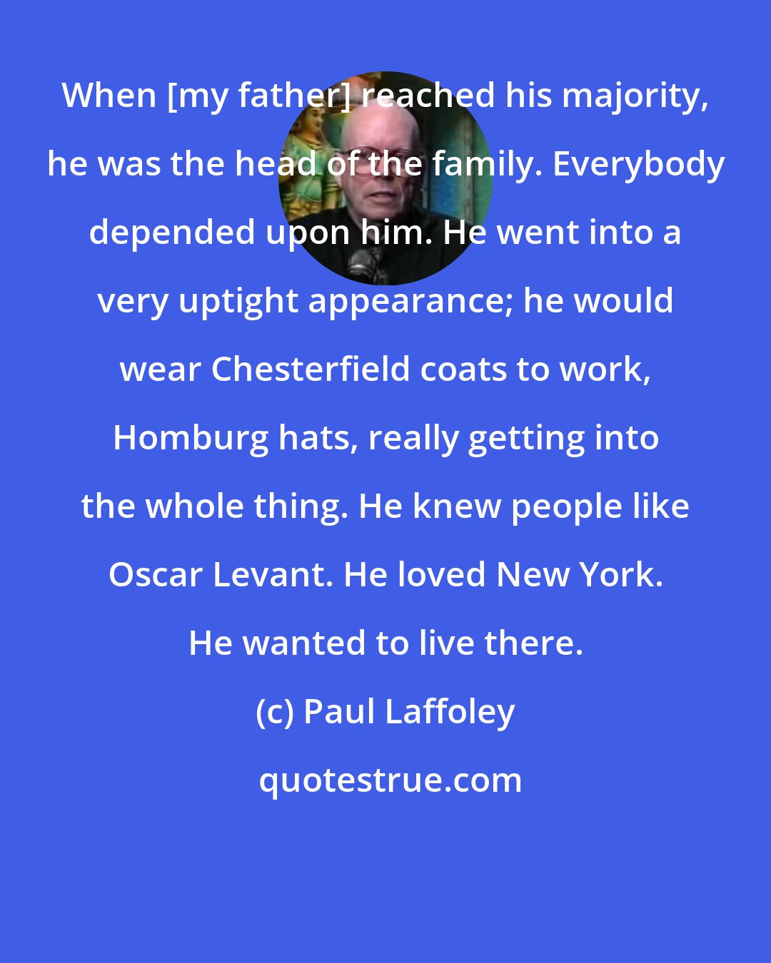 Paul Laffoley: When [my father] reached his majority, he was the head of the family. Everybody depended upon him. He went into a very uptight appearance; he would wear Chesterfield coats to work, Homburg hats, really getting into the whole thing. He knew people like Oscar Levant. He loved New York. He wanted to live there.