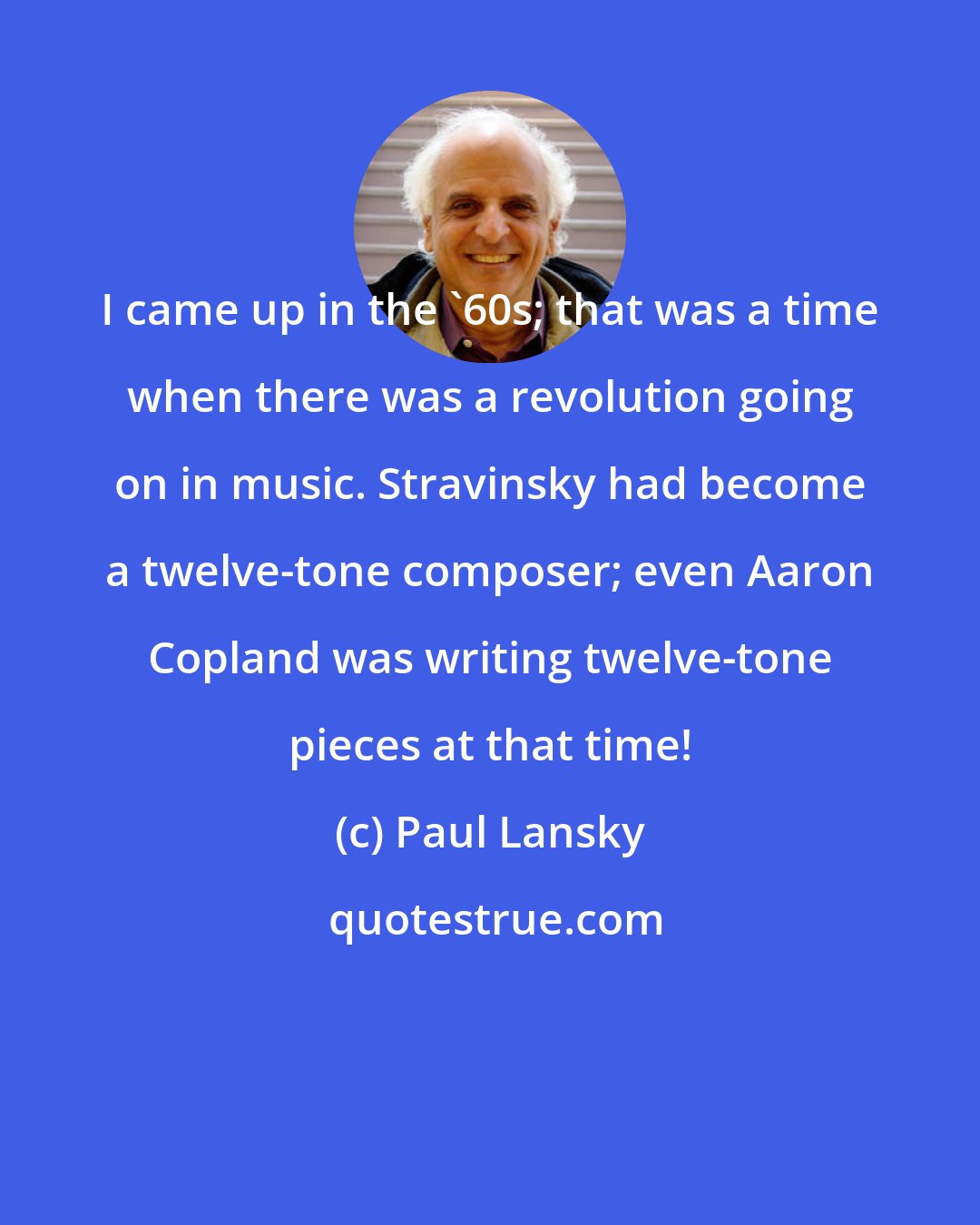 Paul Lansky: I came up in the '60s; that was a time when there was a revolution going on in music. Stravinsky had become a twelve-tone composer; even Aaron Copland was writing twelve-tone pieces at that time!