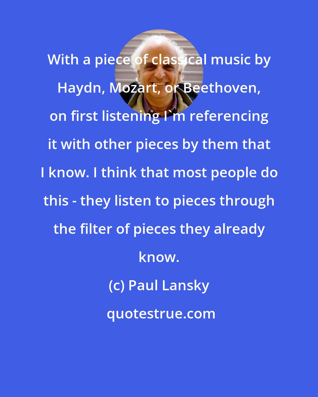 Paul Lansky: With a piece of classical music by Haydn, Mozart, or Beethoven, on first listening I'm referencing it with other pieces by them that I know. I think that most people do this - they listen to pieces through the filter of pieces they already know.