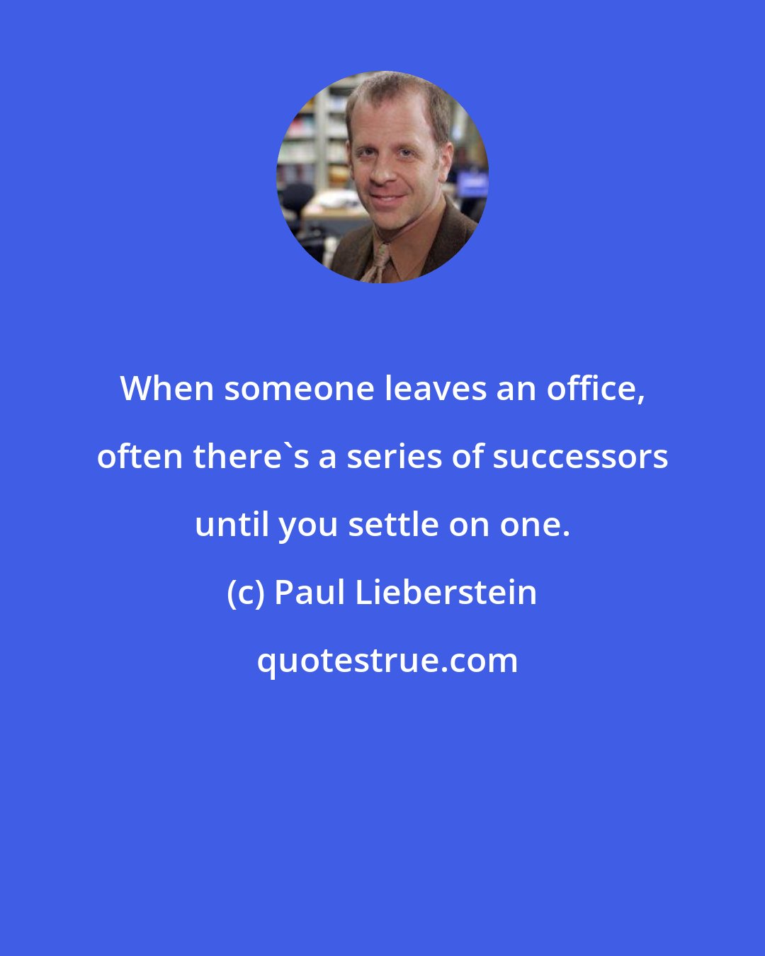 Paul Lieberstein: When someone leaves an office, often there's a series of successors until you settle on one.