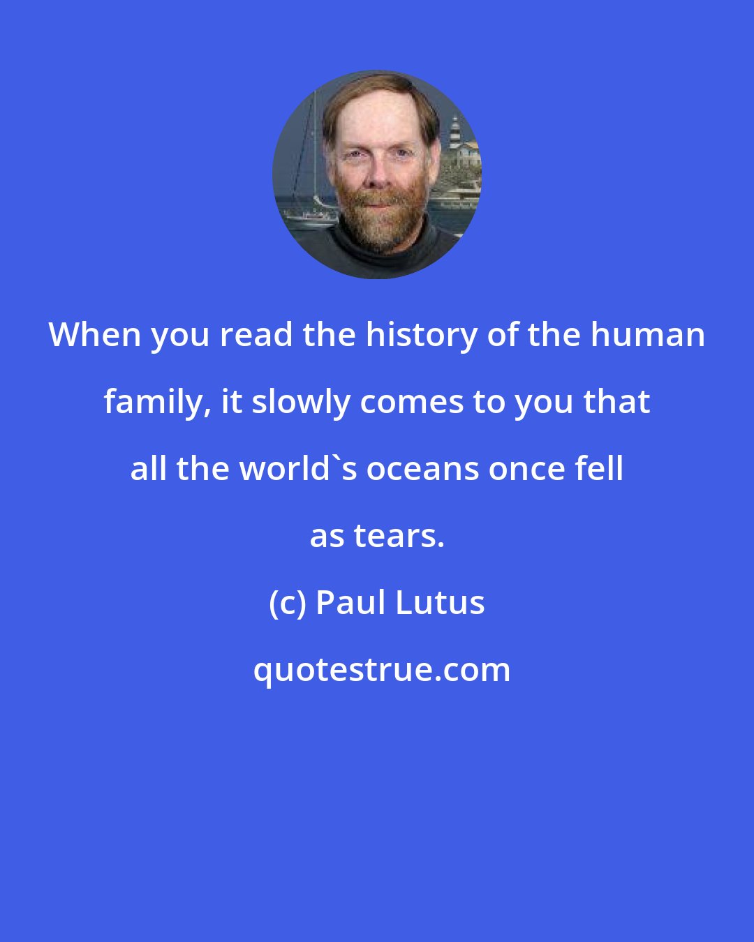 Paul Lutus: When you read the history of the human family, it slowly comes to you that all the world's oceans once fell as tears.