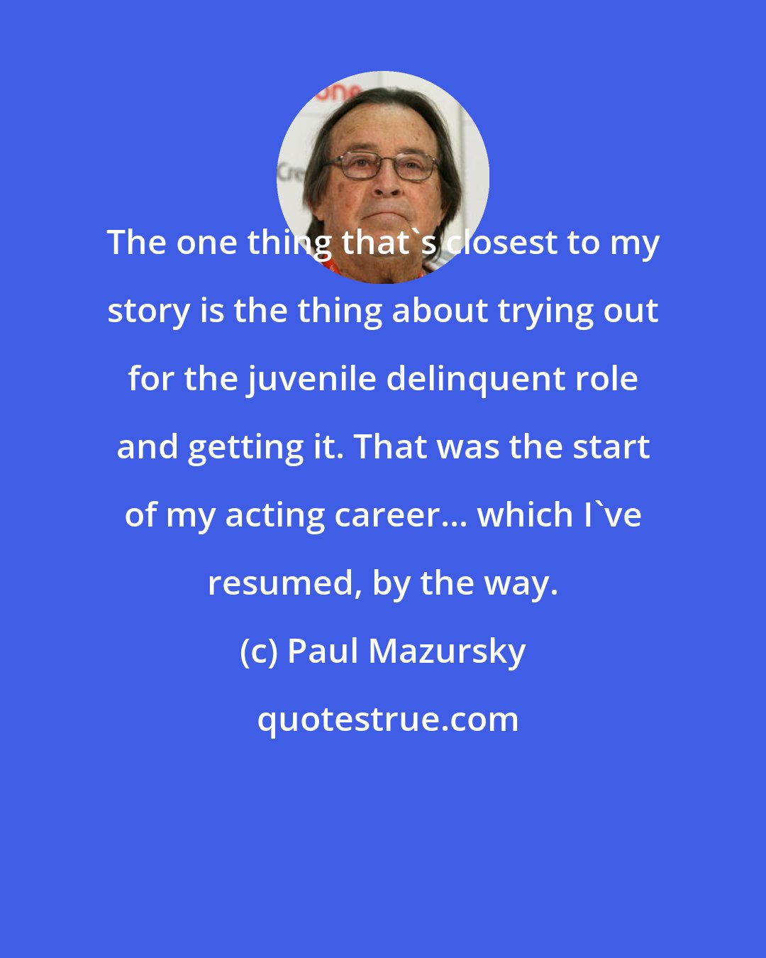 Paul Mazursky: The one thing that's closest to my story is the thing about trying out for the juvenile delinquent role and getting it. That was the start of my acting career... which I've resumed, by the way.