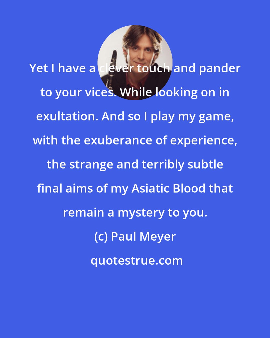 Paul Meyer: Yet I have a clever touch and pander to your vices. While looking on in exultation. And so I play my game, with the exuberance of experience, the strange and terribly subtle final aims of my Asiatic Blood that remain a mystery to you.