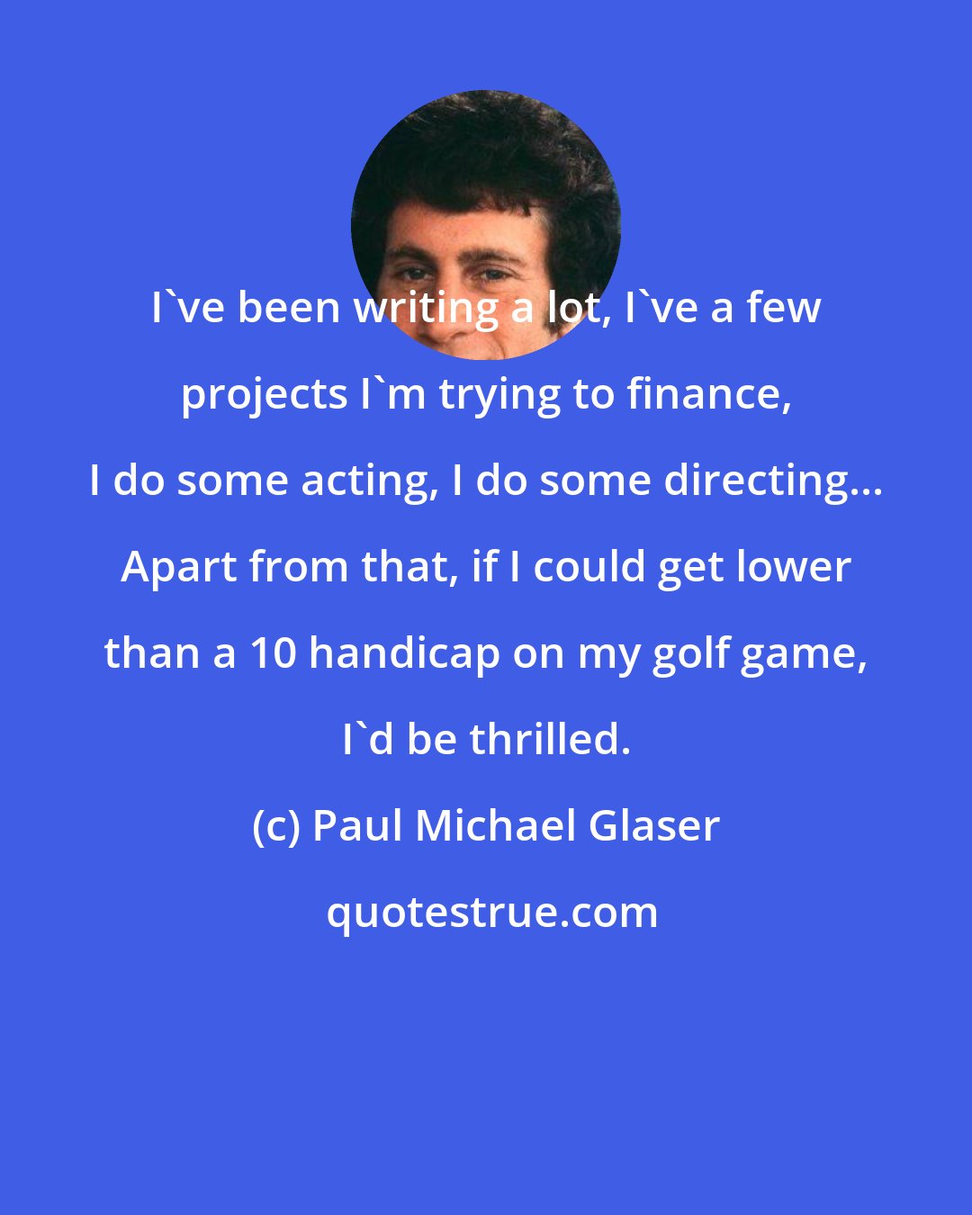 Paul Michael Glaser: I've been writing a lot, I've a few projects I'm trying to finance, I do some acting, I do some directing... Apart from that, if I could get lower than a 10 handicap on my golf game, I'd be thrilled.