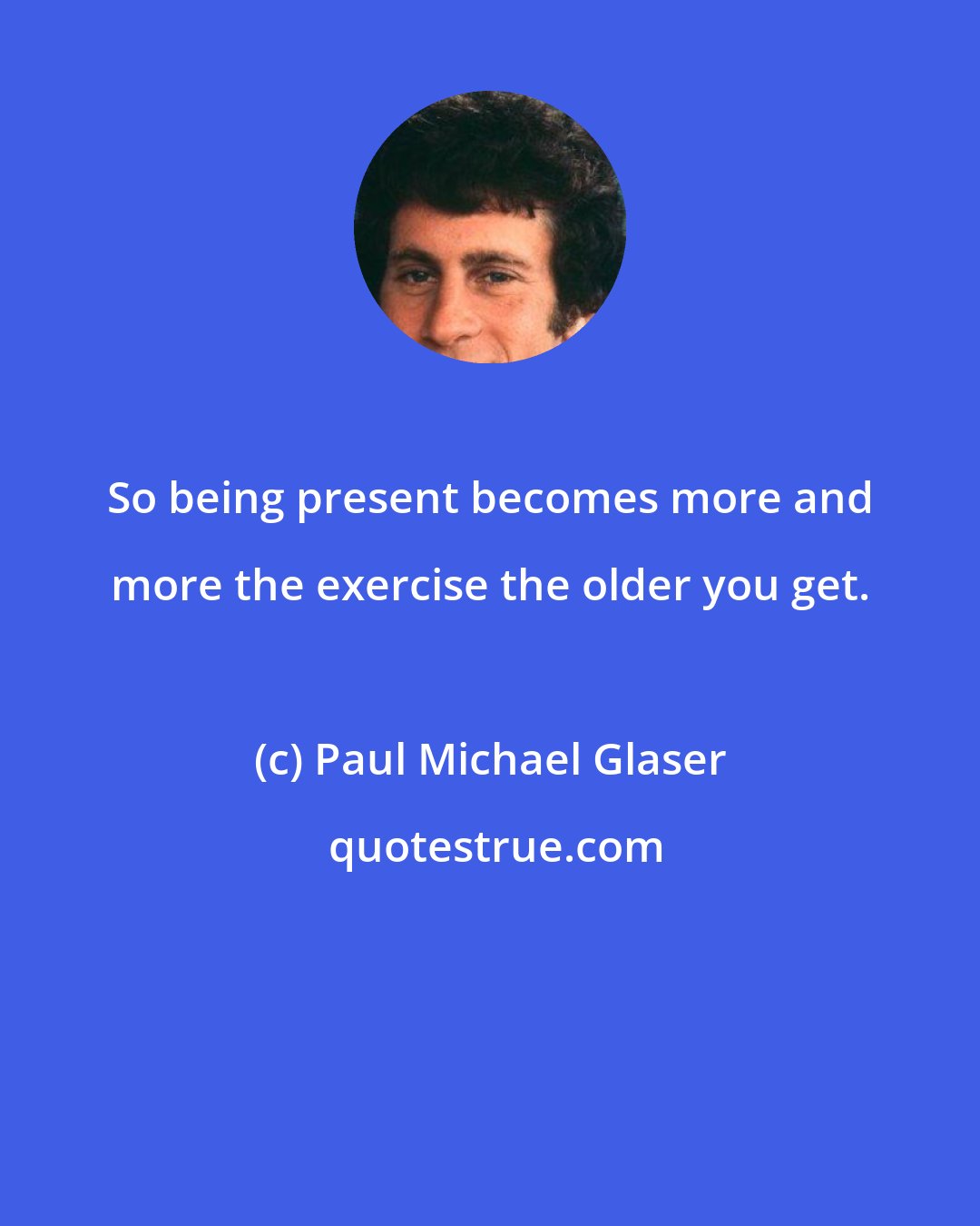 Paul Michael Glaser: So being present becomes more and more the exercise the older you get.