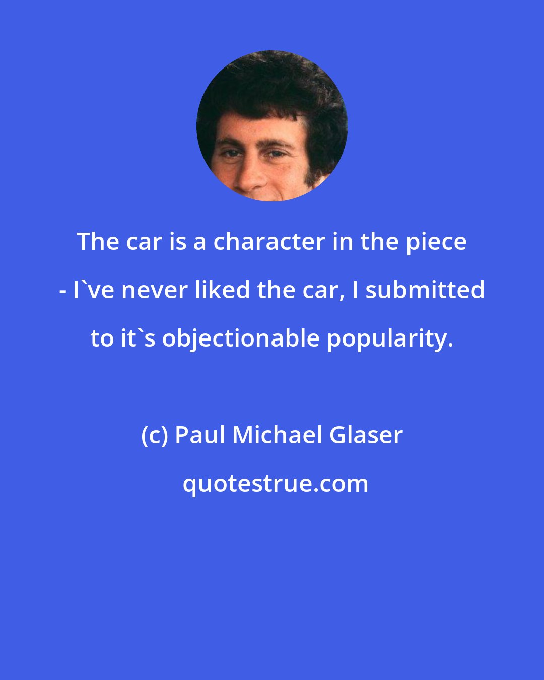 Paul Michael Glaser: The car is a character in the piece - I've never liked the car, I submitted to it's objectionable popularity.