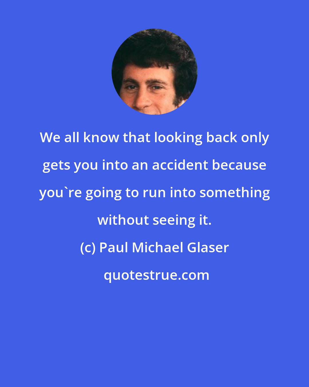 Paul Michael Glaser: We all know that looking back only gets you into an accident because you're going to run into something without seeing it.