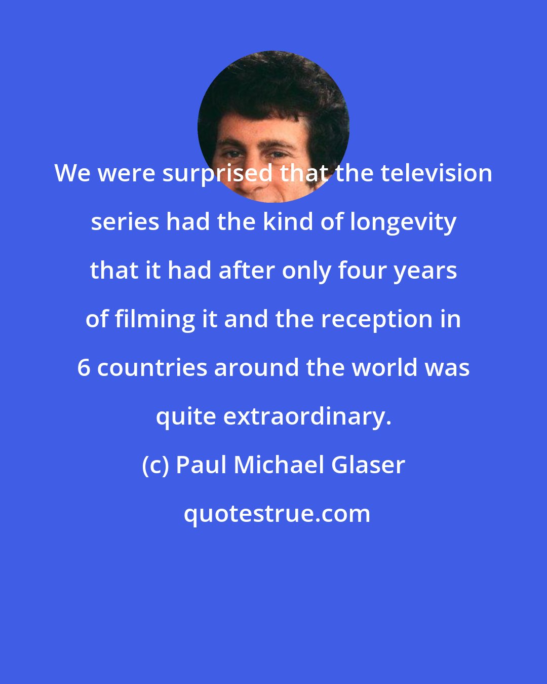 Paul Michael Glaser: We were surprised that the television series had the kind of longevity that it had after only four years of filming it and the reception in 6 countries around the world was quite extraordinary.