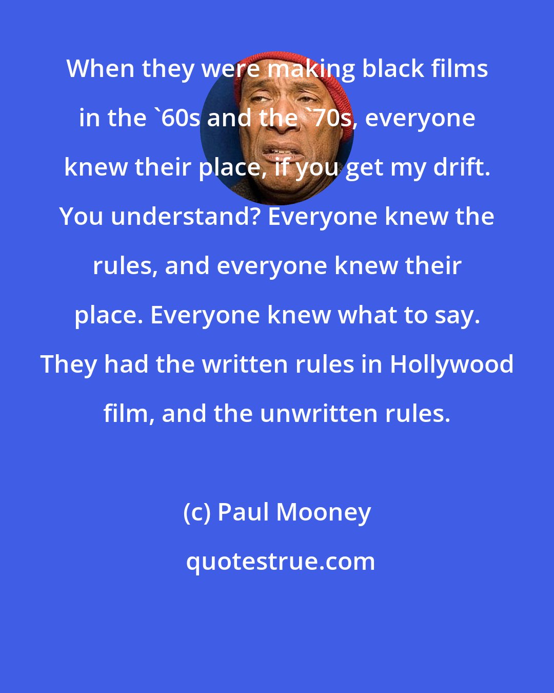 Paul Mooney: When they were making black films in the '60s and the '70s, everyone knew their place, if you get my drift. You understand? Everyone knew the rules, and everyone knew their place. Everyone knew what to say. They had the written rules in Hollywood film, and the unwritten rules.