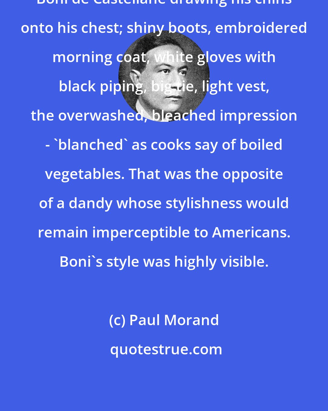 Paul Morand: Boni de Castellane drawing his chins onto his chest; shiny boots, embroidered morning coat, white gloves with black piping, big tie, light vest, the overwashed, bleached impression - 'blanched' as cooks say of boiled vegetables. That was the opposite of a dandy whose stylishness would remain imperceptible to Americans. Boni's style was highly visible.