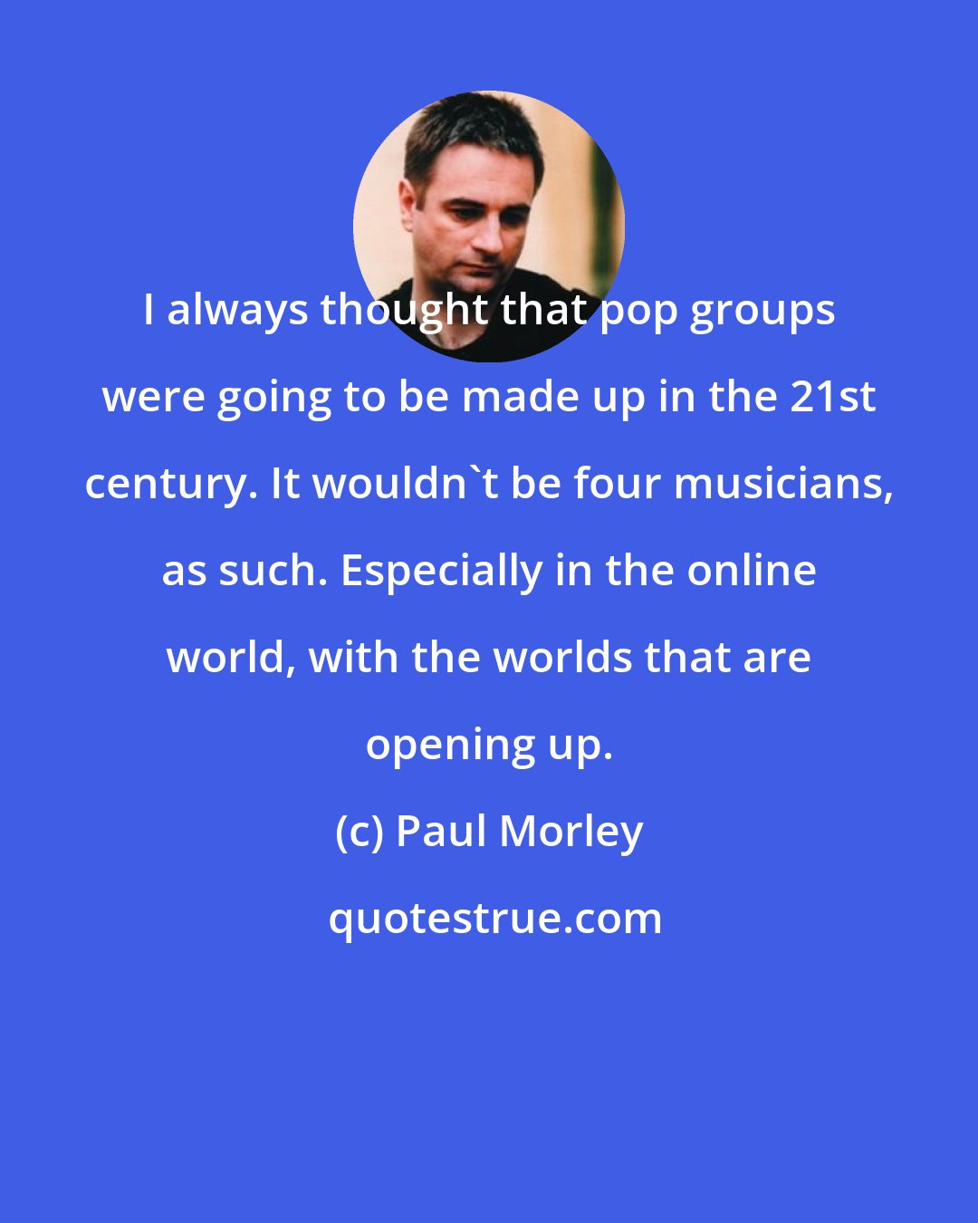 Paul Morley: I always thought that pop groups were going to be made up in the 21st century. It wouldn't be four musicians, as such. Especially in the online world, with the worlds that are opening up.