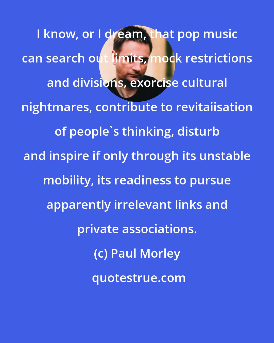 Paul Morley: I know, or I dream, that pop music can search out limits, mock restrictions and divisions, exorcise cultural nightmares, contribute to revitaiisation of people's thinking, disturb and inspire if only through its unstable mobility, its readiness to pursue apparently irrelevant links and private associations.