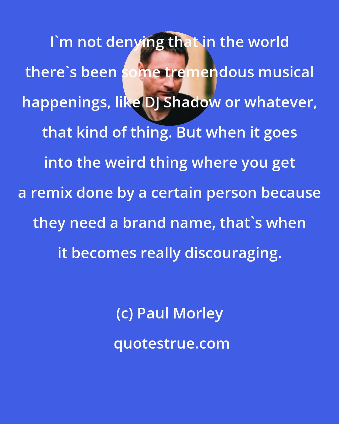 Paul Morley: I'm not denying that in the world there's been some tremendous musical happenings, like DJ Shadow or whatever, that kind of thing. But when it goes into the weird thing where you get a remix done by a certain person because they need a brand name, that's when it becomes really discouraging.