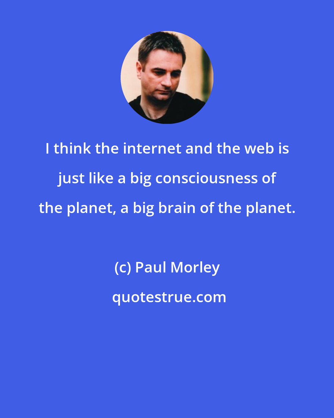 Paul Morley: I think the internet and the web is just like a big consciousness of the planet, a big brain of the planet.