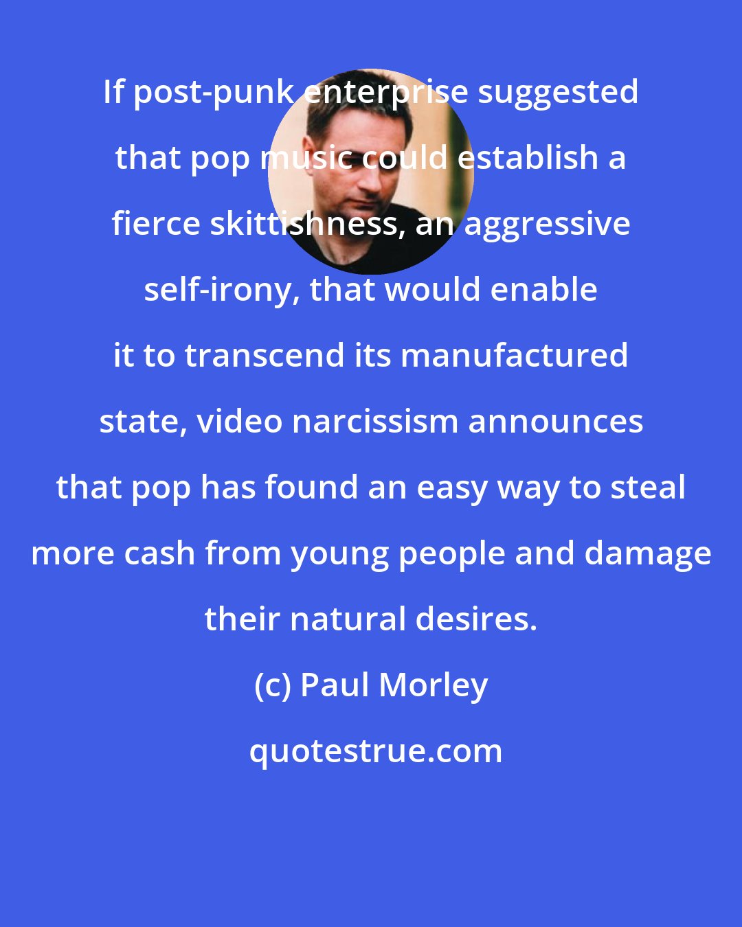 Paul Morley: If post-punk enterprise suggested that pop music could establish a fierce skittishness, an aggressive self-irony, that would enable it to transcend its manufactured state, video narcissism announces that pop has found an easy way to steal more cash from young people and damage their natural desires.