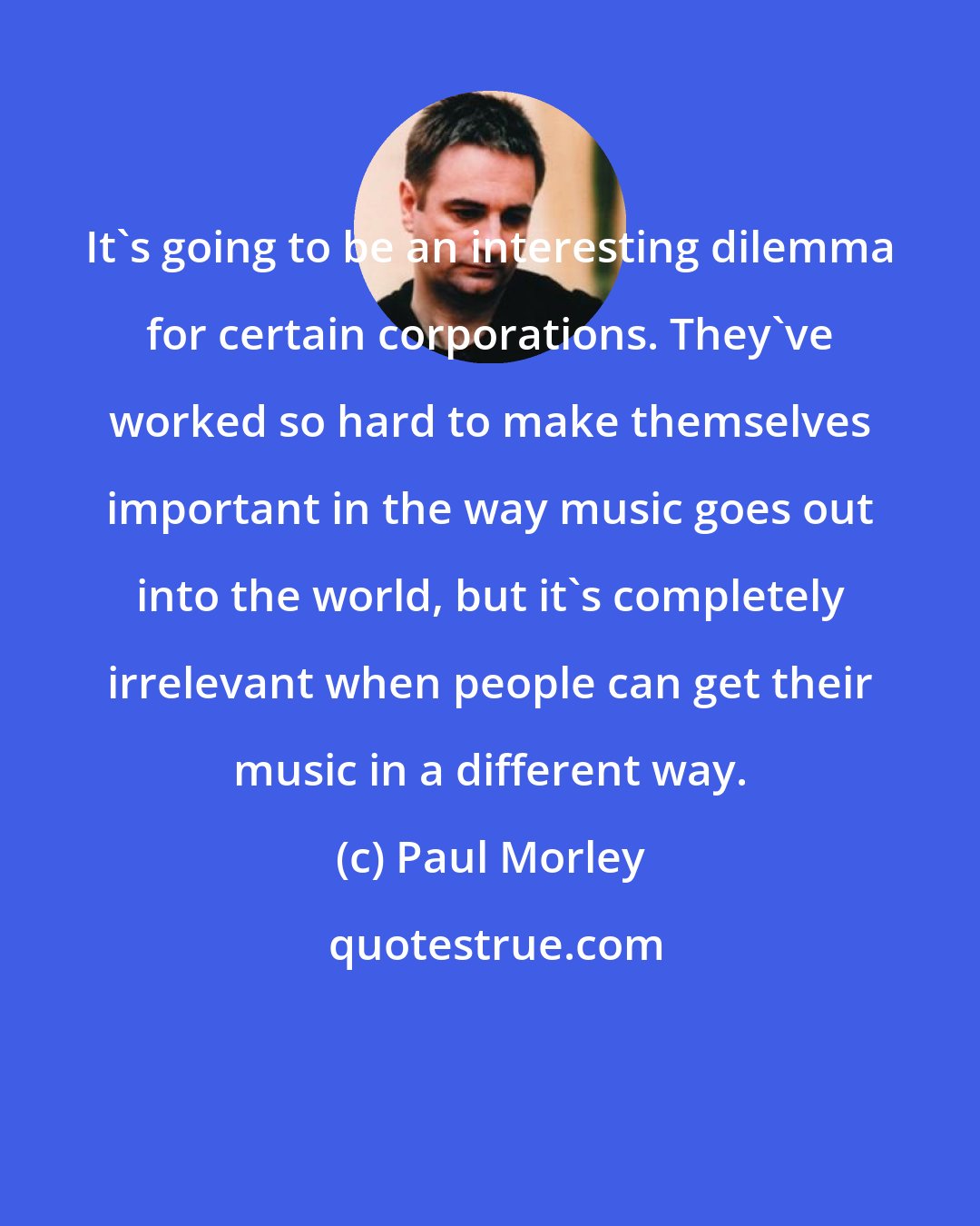 Paul Morley: It's going to be an interesting dilemma for certain corporations. They've worked so hard to make themselves important in the way music goes out into the world, but it's completely irrelevant when people can get their music in a different way.