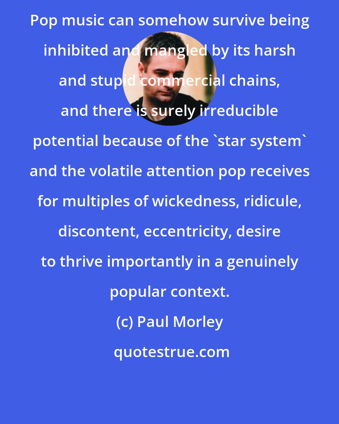 Paul Morley: Pop music can somehow survive being inhibited and mangled by its harsh and stupid commercial chains, and there is surely irreducible potential because of the 'star system' and the volatile attention pop receives for multiples of wickedness, ridicule, discontent, eccentricity, desire to thrive importantly in a genuinely popular context.