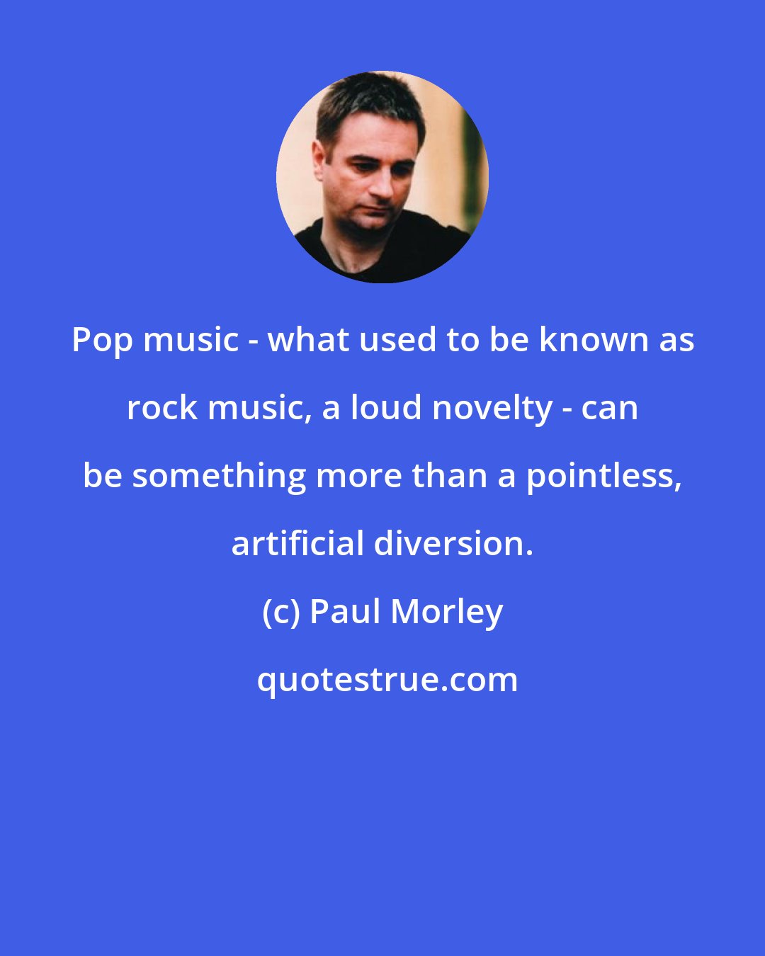 Paul Morley: Pop music - what used to be known as rock music, a loud novelty - can be something more than a pointless, artificial diversion.