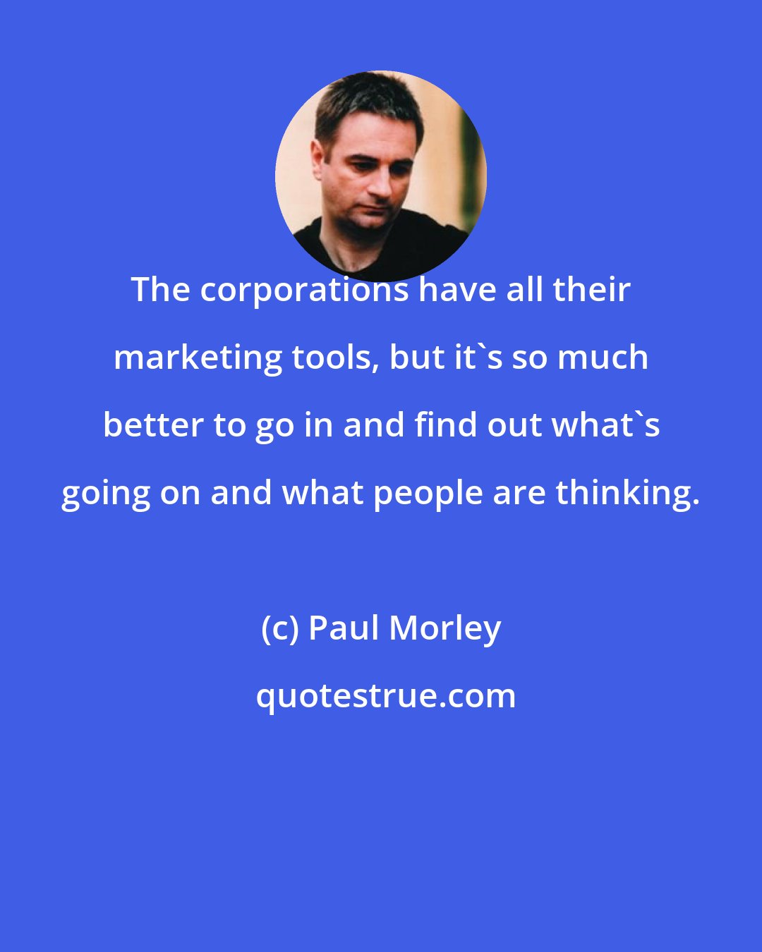 Paul Morley: The corporations have all their marketing tools, but it's so much better to go in and find out what's going on and what people are thinking.