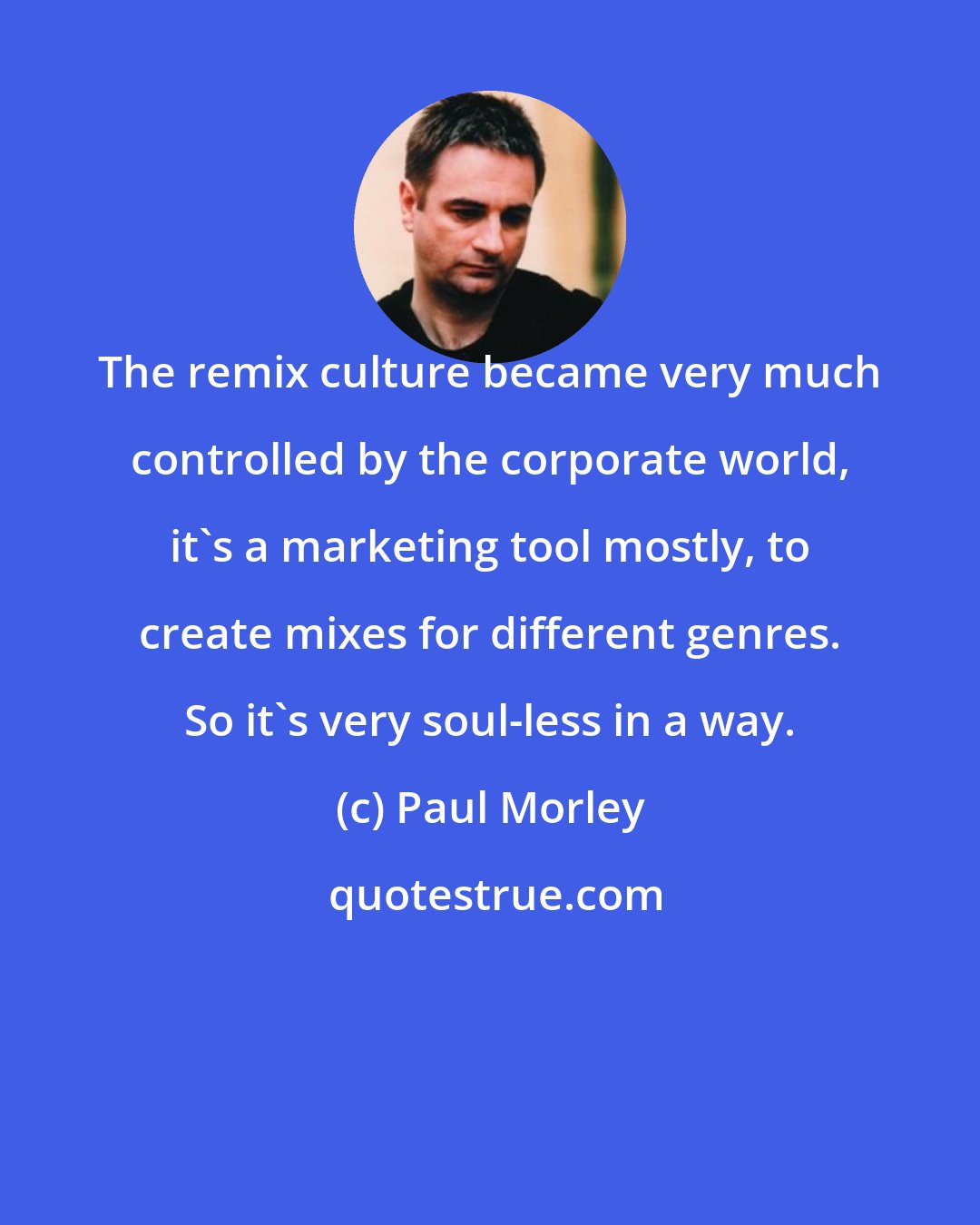 Paul Morley: The remix culture became very much controlled by the corporate world, it's a marketing tool mostly, to create mixes for different genres. So it's very soul-less in a way.