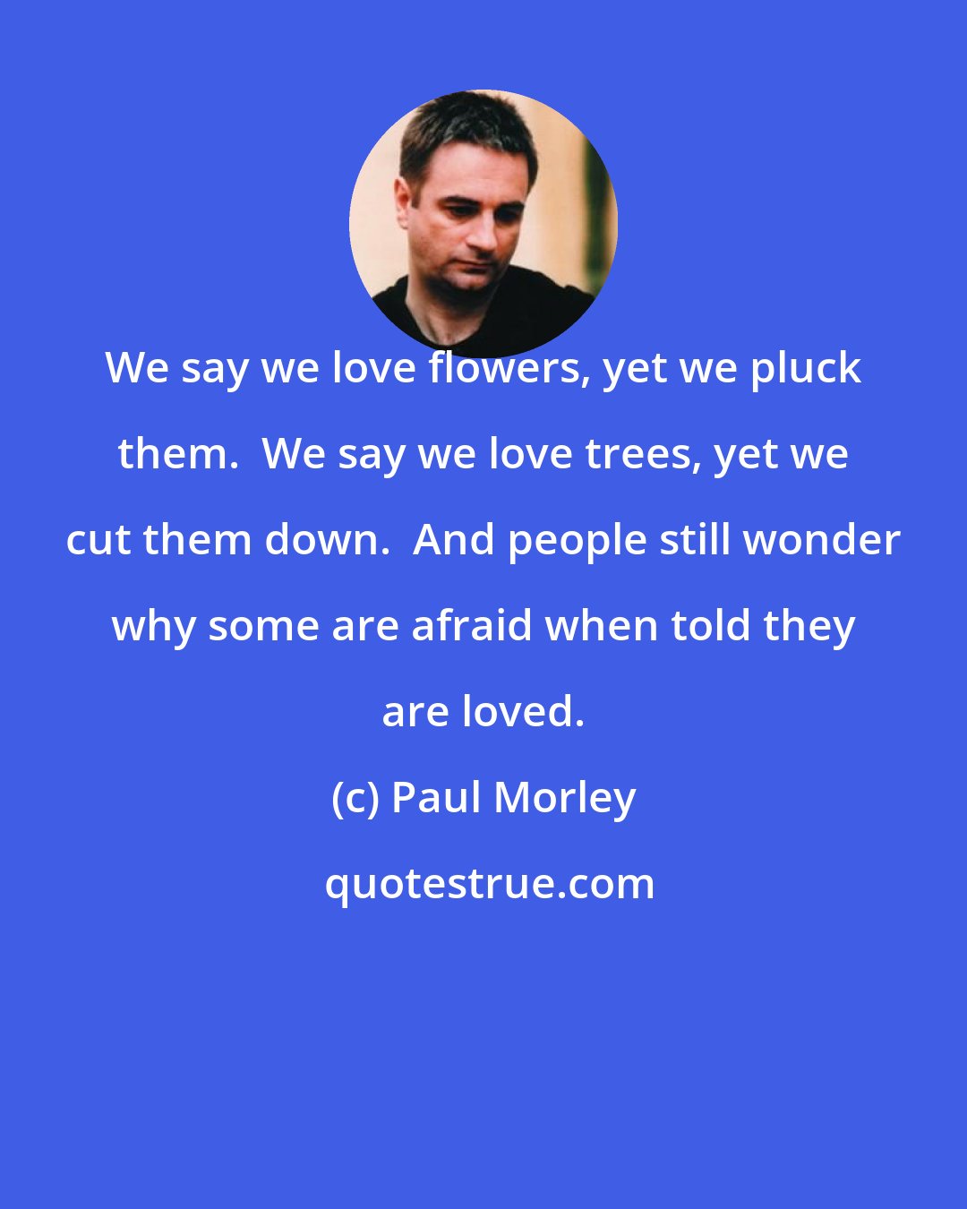 Paul Morley: We say we love flowers, yet we pluck them.  We say we love trees, yet we cut them down.  And people still wonder why some are afraid when told they are loved.