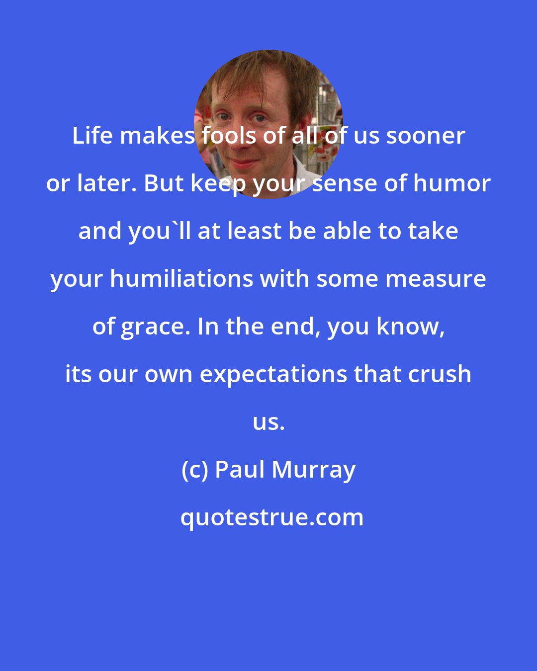 Paul Murray: Life makes fools of all of us sooner or later. But keep your sense of humor and you'll at least be able to take your humiliations with some measure of grace. In the end, you know, its our own expectations that crush us.