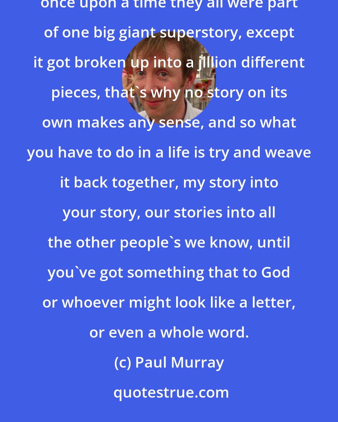 Paul Murray: Maybe instead of strings it's stories things are made of, an infinite number of tiny vibrating stories; once upon a time they all were part of one big giant superstory, except it got broken up into a jillion different pieces, that's why no story on its own makes any sense, and so what you have to do in a life is try and weave it back together, my story into your story, our stories into all the other people's we know, until you've got something that to God or whoever might look like a letter, or even a whole word.