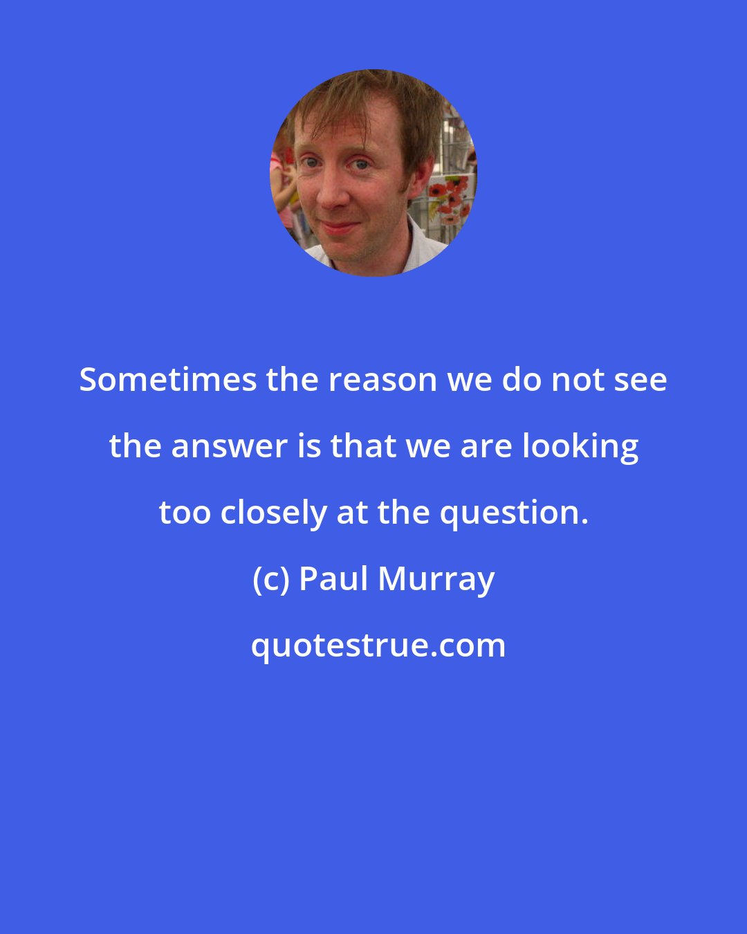 Paul Murray: Sometimes the reason we do not see the answer is that we are looking too closely at the question.