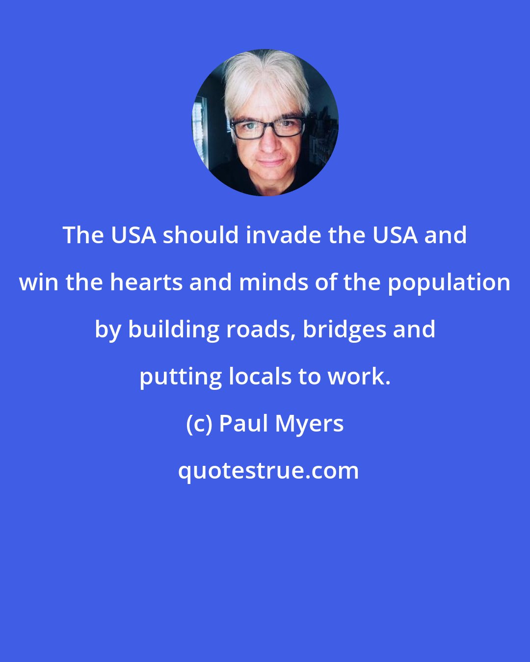 Paul Myers: The USA should invade the USA and win the hearts and minds of the population by building roads, bridges and putting locals to work.