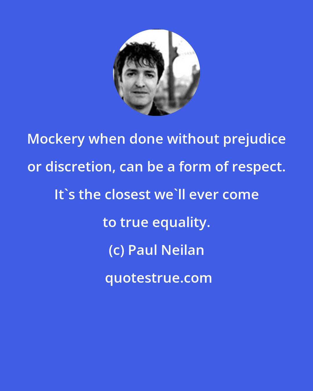 Paul Neilan: Mockery when done without prejudice or discretion, can be a form of respect. It's the closest we'll ever come to true equality.