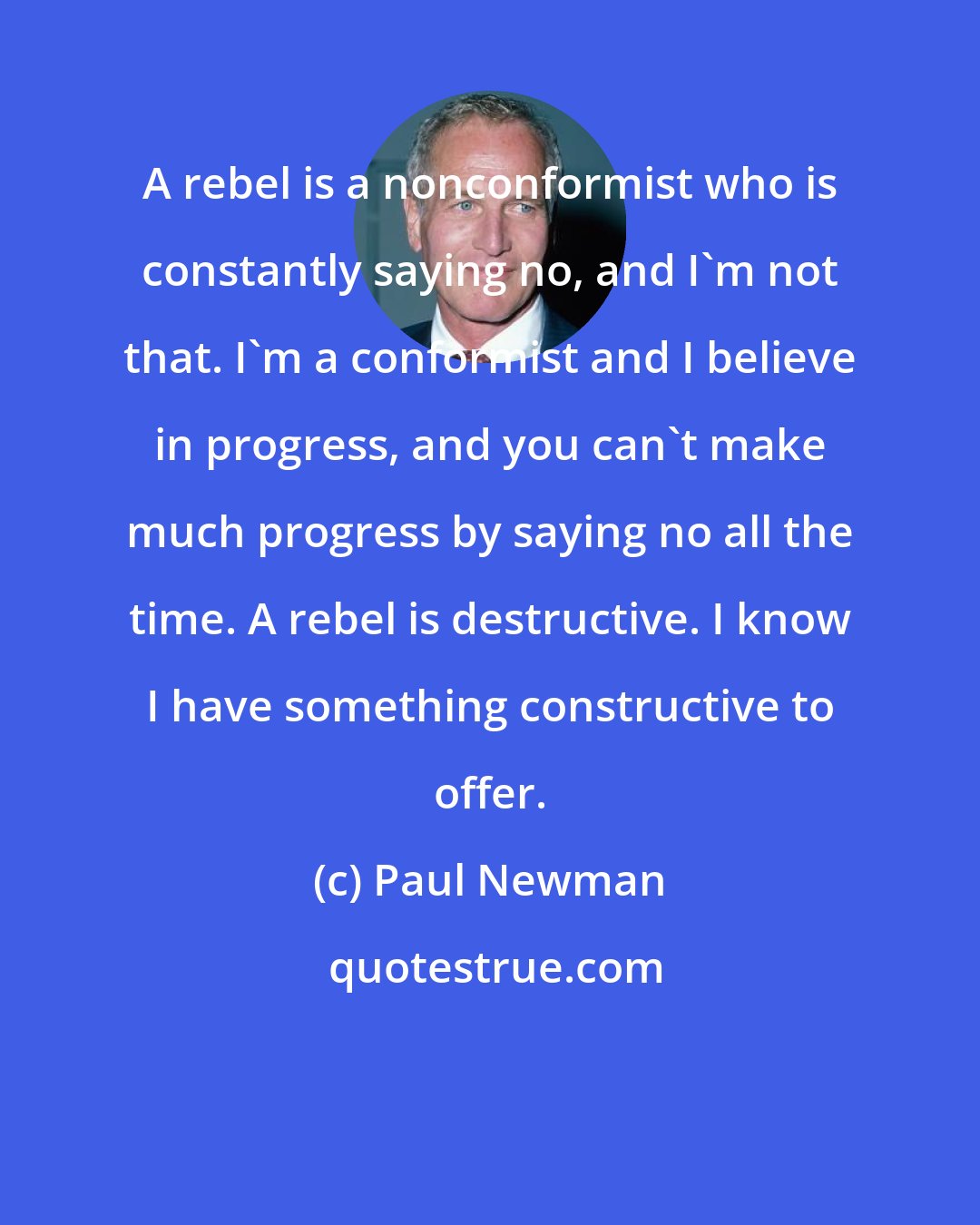 Paul Newman: A rebel is a nonconformist who is constantly saying no, and I'm not that. I'm a conformist and I believe in progress, and you can't make much progress by saying no all the time. A rebel is destructive. I know I have something constructive to offer.