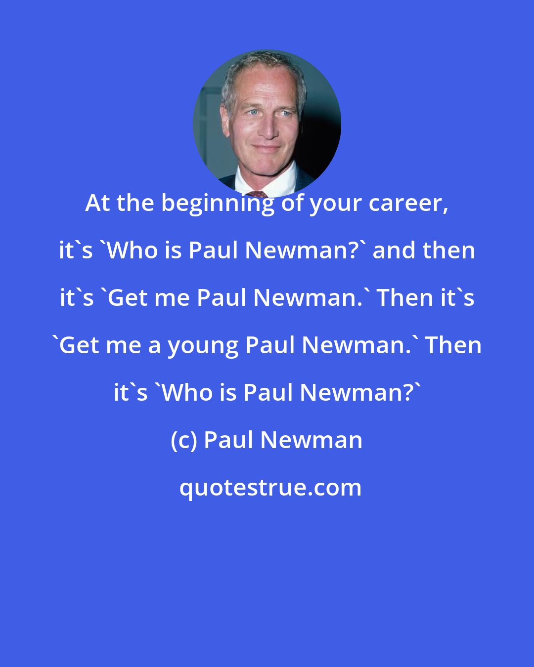 Paul Newman: At the beginning of your career, it's 'Who is Paul Newman?' and then it's 'Get me Paul Newman.' Then it's 'Get me a young Paul Newman.' Then it's 'Who is Paul Newman?'