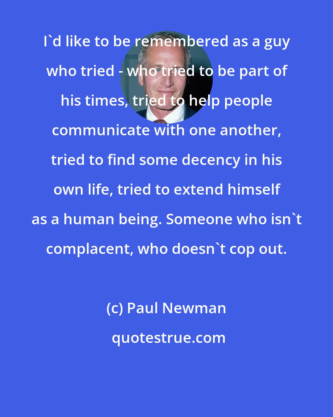 Paul Newman: I'd like to be remembered as a guy who tried - who tried to be part of his times, tried to help people communicate with one another, tried to find some decency in his own life, tried to extend himself as a human being. Someone who isn't complacent, who doesn't cop out.