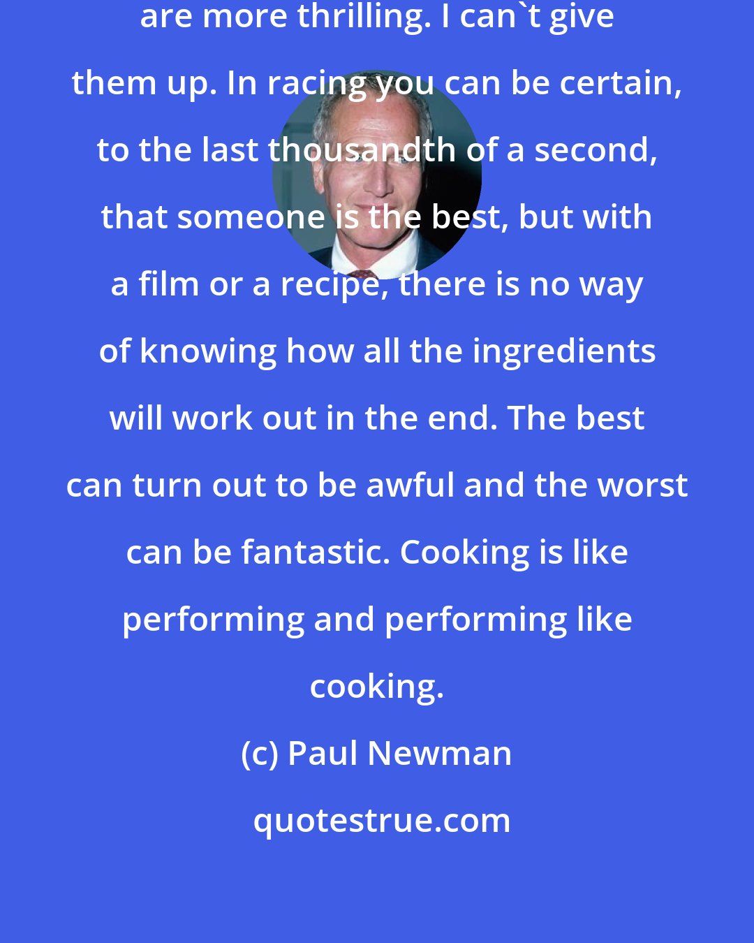 Paul Newman: I like racing but food and pictures are more thrilling. I can't give them up. In racing you can be certain, to the last thousandth of a second, that someone is the best, but with a film or a recipe, there is no way of knowing how all the ingredients will work out in the end. The best can turn out to be awful and the worst can be fantastic. Cooking is like performing and performing like cooking.