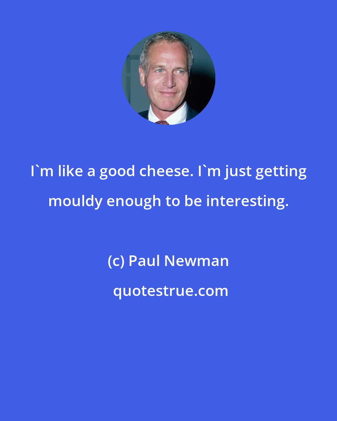 Paul Newman: I'm like a good cheese. I'm just getting mouldy enough to be interesting.