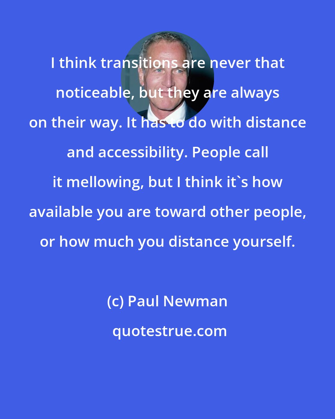 Paul Newman: I think transitions are never that noticeable, but they are always on their way. It has to do with distance and accessibility. People call it mellowing, but I think it's how available you are toward other people, or how much you distance yourself.