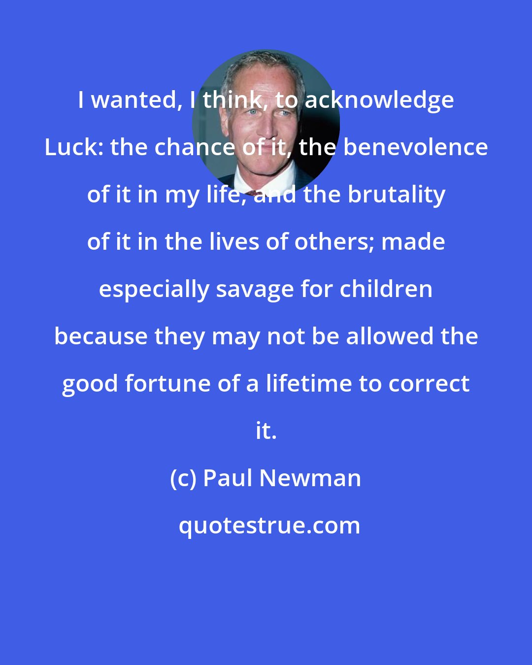 Paul Newman: I wanted, I think, to acknowledge Luck: the chance of it, the benevolence of it in my life, and the brutality of it in the lives of others; made especially savage for children because they may not be allowed the good fortune of a lifetime to correct it.