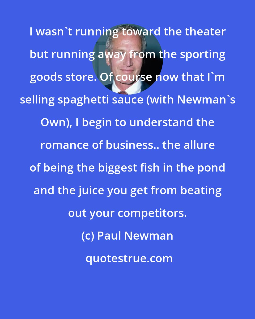 Paul Newman: I wasn't running toward the theater but running away from the sporting goods store. Of course now that I'm selling spaghetti sauce (with Newman's Own), I begin to understand the romance of business.. the allure of being the biggest fish in the pond and the juice you get from beating out your competitors.