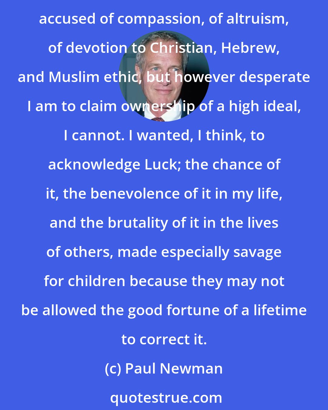 Paul Newman: I wish I could recall with clarity the impulse that compelled me to help bring this camp into being. I'd be pleased if I could announce a motive of lofty purpose. I've been accused of compassion, of altruism, of devotion to Christian, Hebrew, and Muslim ethic, but however desperate I am to claim ownership of a high ideal, I cannot. I wanted, I think, to acknowledge Luck; the chance of it, the benevolence of it in my life, and the brutality of it in the lives of others, made especially savage for children because they may not be allowed the good fortune of a lifetime to correct it.