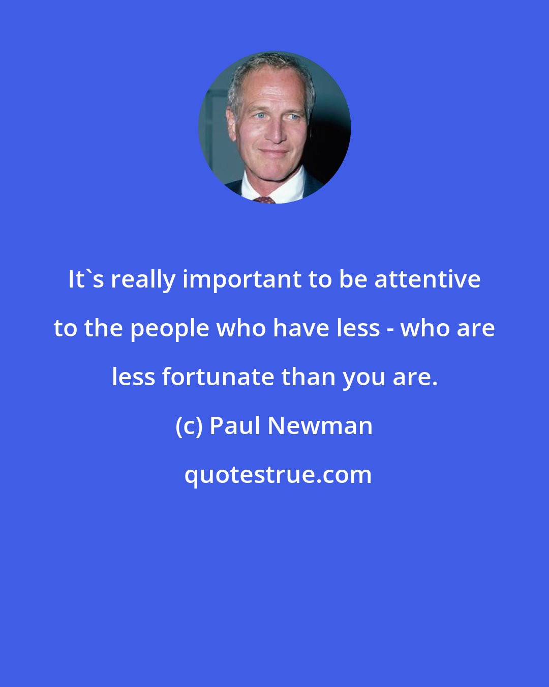 Paul Newman: It's really important to be attentive to the people who have less - who are less fortunate than you are.