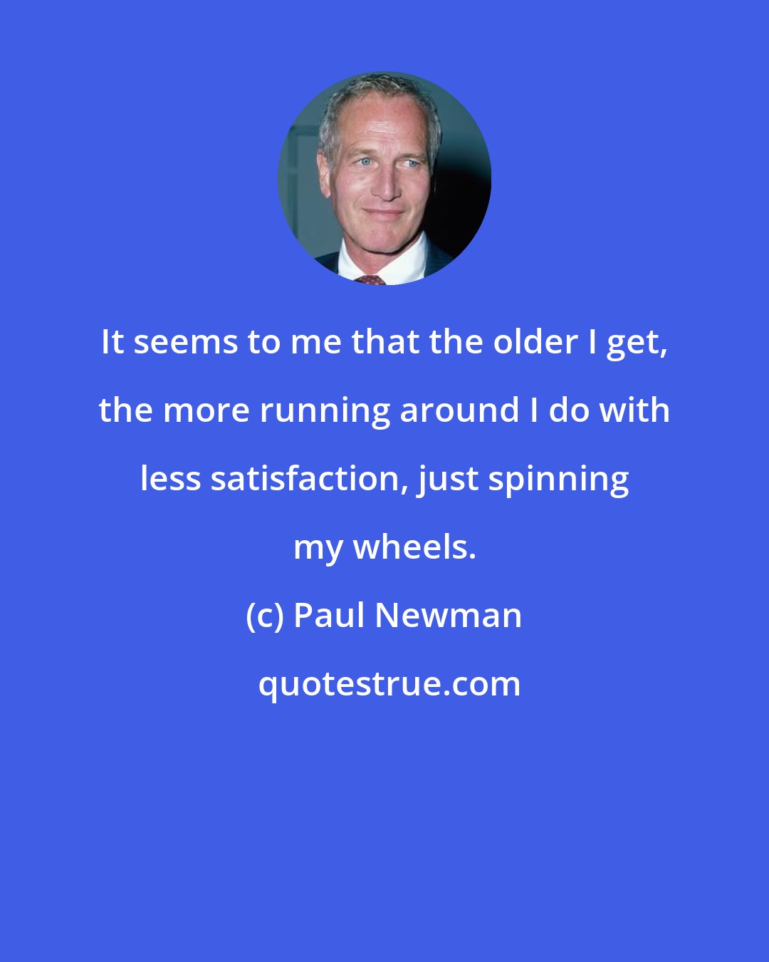 Paul Newman: It seems to me that the older I get, the more running around I do with less satisfaction, just spinning my wheels.