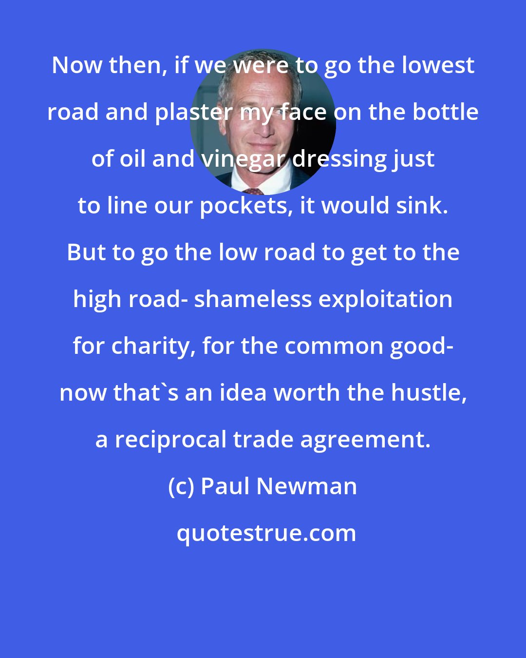 Paul Newman: Now then, if we were to go the lowest road and plaster my face on the bottle of oil and vinegar dressing just to line our pockets, it would sink. But to go the low road to get to the high road- shameless exploitation for charity, for the common good- now that's an idea worth the hustle, a reciprocal trade agreement.