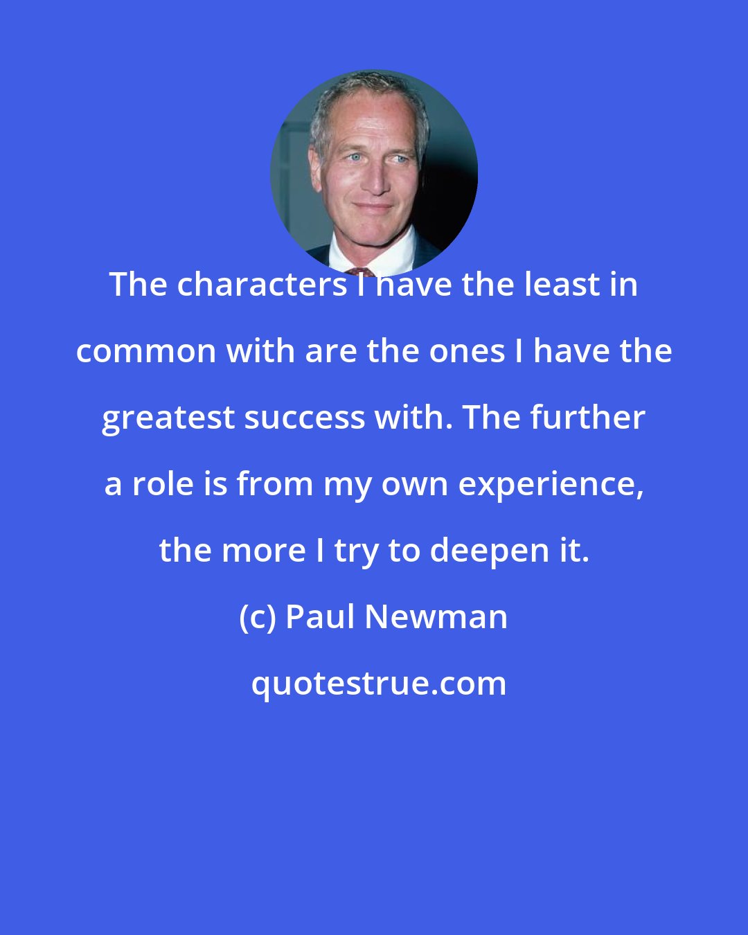 Paul Newman: The characters I have the least in common with are the ones I have the greatest success with. The further a role is from my own experience, the more I try to deepen it.